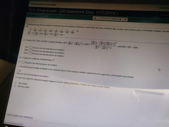 16329 est Final Exam -(24 Questions Due: 1/17/2019) S5R-Rund to twe decimal paces as aeodad) b. Conpute the coeficent of detamnution, Round to ow decimal places i nwoded ) c Detamise the pamentage of veniunse in the aboaved valives of the sespense varisbie axplaned by the regression, and intarpist your anawer Round to hes decima pluces aa needad how ueall the negession equatae appsara to be for making predictions Cheose the comect ansaor below O Wery asef O Not very uaeld Cicx to seleci your answerts)