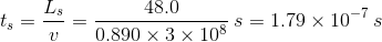 t_{s}=\frac {L_s}{v}=\frac {48.0}{0.890\times 3\times 10^8}\: s = 1.79\times 10^{-7}\: s