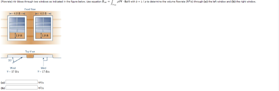 (Flo vrate Air blows through two windows as indicated in the figure below Use equation B ρbV-ndA with b 1/ρ to dete m ne the volume fo ate( 3 s) through a the left window and b) the right window. Tront Viev 4.0 ft 4.0 ft- 1.9 ft 1.9 ft 30 Wind Wind V- 17 fts ft3/s Vs