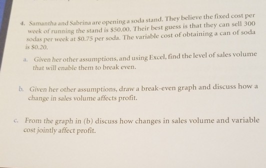 Samantha and Sabrina are opening a soda stand. They believe the fixed cost per week of running the stand is $50.00. Their best guess is that they can sell 300 sodas per w sar eek at S0.75 per soda. The variable cost of obtaining a can of soda 4. Given her other assumptions, and using Excel, find the level of sales volume that will enable them to break even. a. b. Given her other assumptions, draw a break-even graph and discuss how a change in sales volume affects profit. From the graph in (b) discuss how changes in sales volume and variable cost jointly affect profit. c.