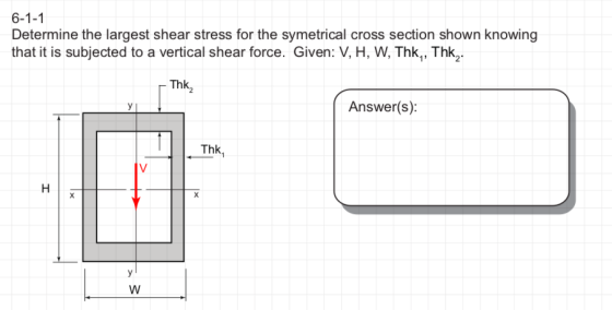 Determine the largest shear stress for the symetrical cross section shown knowing that it is subjected to a vertical shear force. Given: V, H, W, Thk, Thk2 Thk2 Answer(s): Thk