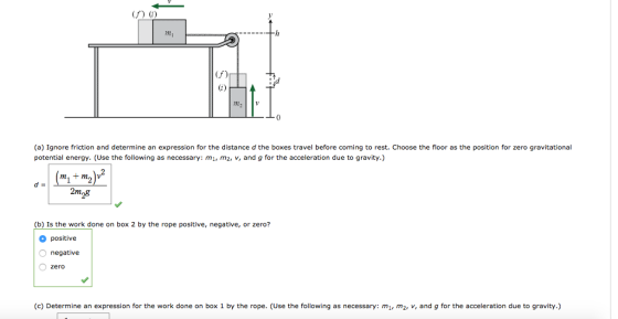 (f) (f) (a) Ignore friction and determine an expression for the distance d the boxes travel before coming to rest. Choose the floor as the position for zero gravitational potential energy. (Use the following as necessary: m m2, v, and g for the acceleration due to gravity.) m1 +m2 V 2m (b) Is the work done on box 2 by the rope positive, negative, or zero? positive negative zero (c) Determine an expression for the work done on box 1 by the rope. (Use the following as necessary: m m2, v, and g for the acceleration due to gravity.)