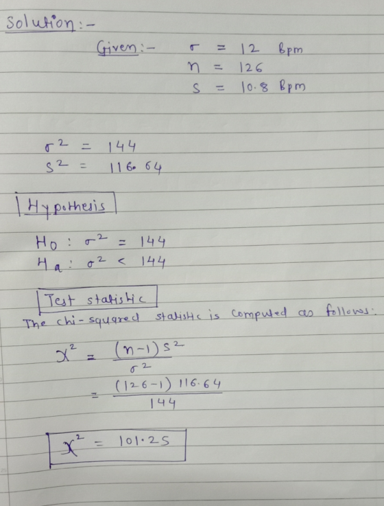 solution :- Given :- r = n = S = 12 Bpm 126 10.8 Bpm r2 s2 = = 144 116.64 Hypothesis Ho: 02 = 144 Ha! O2 < 144 computed as fo