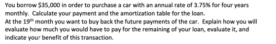You borrow $35,000 in order to purchase a car with an annual rate of 3.75% for four years monthly. Calculate your payment and the amortization table for the loan. At the 19th month you want to buy back the future payments of the car. Explain how you will evaluate how much you would have to pay for the remaining of your loan, evaluate it, and indicate your benefit of this transaction.
