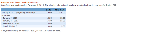 Exercise 8-12 (Part Level Submission) Carla Company was formed on December 1, 2016. The following information is available from Carlas inventory records for Product BAP Units Unit Cost January 1, 2017 (beginning inventory) Purchases: 660 $9.00 January 5, 2017 January 25, 2017 February 16, 2017 March 26, 2017 1,320 1,430 880 660 10.00 11.00 12.00 13.00 A physical inventory on March 31, 2017, shows 1,760 units on hand