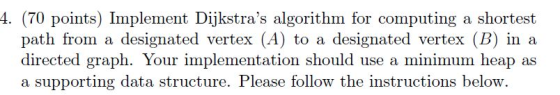 4. (70 points) Implement Dijkstras algorithm for computing a shortest path from a designated vertex (A) to a designated vertex (B) in a directed graph. Your implementation should use a minimum heap as a supporting data structure. Please follow the instructions below.