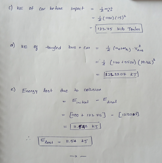 c) KE of car before impact Žmv2 L (1100) (15)² 123.75 Kilo Toules d) KE of tangled bus & car 2 = È (MAIMA) VA = = (1100 +5500