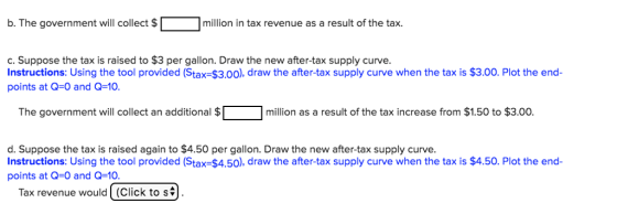b.The government will collect $「 □million in tax revenue as a result of the tax. C. Suppose the tax is raised to $3 per gallon. Draw the new after-tax supply curve. Instructions: Using the tool provided (Stax-$3.00), draw the after-tax supply curve when the tax is $3.00. Plot the end- points at Q-0 and Q-10. The government will collect an additional $Г million as a result of the tax increase from $1.50 to $3.00. d. Suppose the tax is raised again to $4.50 per gallon. Draw the new after-tax supply curve. Instructions: Using the tool provided (Stax-$4.50), draw the after-tax supply curve when the tax is $4.50. Plot the end- points at Q-0 and Q-10 Tax revenue would (Click to si