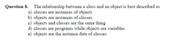 Question 8. The relationship between a class and an object is best described as a) classes are instances of objects b) objects are instances of classes c) objects and classes are the same thing d) classes are programs while objects are variables e) objects are the instance data of classes