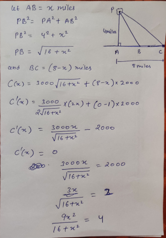let AB = x miles PB² = PA²+ AB? PB² - 4² + x² Umiles C PB = 16+ x2 A B and BC = (8-2) miles C(x) = 3000 / 16+x² + (8-2) +2000