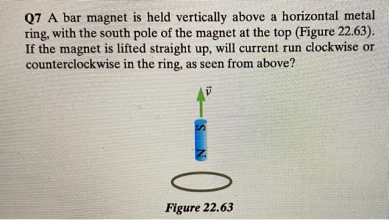 Q7 A bar magnet is held vertically above a horizontal metal ring, with the south pole of the magnet at the top (Figure 22.63)