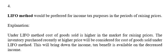 4. LIFO method would be preferred for income tax purposes in the periods of raising prices Explanation: Under LIFO method cos