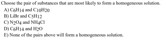 Choose the pair of substances that are most likely to form a homogeneous solution. A) C6H14 and C10H20 B) LiBr and C5H12 C) N204 and NH4Cl D) C6H14 and H20 E) None of the pairs above will form a homogeneous solution