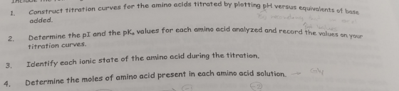 1. Construct titration curves for the amino acids titrated by plotting 2. Determine the pI and the pKo values for each amino acid analyzed and 3. Identify each ionic state of the amino acid during the titration. added o acid analyzed and record the values on your titration curves 4. Determine the moles of amino acid present in each amino acid solution.
