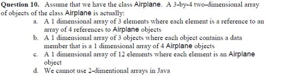 Question 10. Assume that we have the class Airplane. A 3-by-4 two-dimensional array of objects of the class Airplane is actually: a A 1 dimensional array of 3 elements where each element is a reference to an b. A 1 dimensional array of 3 obiects where each obiect contains a data c. A 1 dimensional array of 12 elements where each element is an Airplane array of 4 references to Airplane objects member that is a 1 dimensional array of 4 Airplane objects object We cannot use 2-dimentional arrays in Java