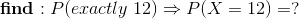 find : Peractly 12) = P(X = 12) =?