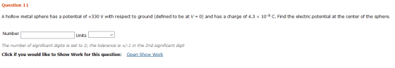 Question 11 A hollow metal sphere has a potential of +330 V with respect to ground (defined to be at V = 0) and has a charge