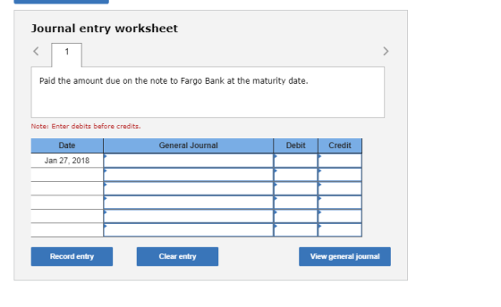 Journal entry worksheet Paid the amount due on the note to Fargo Bank at the maturity date. Note: Enter debits before credits