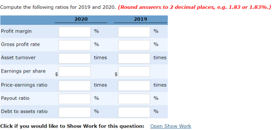 Compute the following ratios for 2019 and 2020, (Round answers to 2 decimal places, eg. 1.83 or 1.83% 2020 2019 Profit margin Gross profit rate Asset turnover times times Earnings per share Price-earnings ratio times times Payout ratio Debt to assets ratio Click if you would like to Show Work for this question: Open Show Work