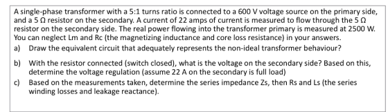 A single-phase transformer with a 5:1 turns ratio is connected to a 600 V voltage source on the primary side, and a 5 Ω resistor on the secondary. A current of 22 amps of current is measured to flow through the 5 Ω resistor on the secondary side. The real power flowing into the transformer primary is measured at 2500 W. You can neglect Lm and Rc (the magnetizing inductance and core loss resistance) in your answers a) Draw the equivalent circuit that adequately represents the non-ideal transformer behaviour? b) With the resistor connected (switch closed), what is the voltage on the secondary side? Based on this, determine the voltage regulation (assume 22 A on the secondary is full load) Based on the measurements taken, determine the series impedance Zs, then Rs and Ls (the series winding losses and leakage reactance) c)