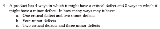 3. A product has 4 ways in which it might have a critical defect and 8 ways in which it might have a minor defect. In how many ways may it have a. b. c. One critical defect and two minor defects Four minor defects Two critical defects and three minor defects