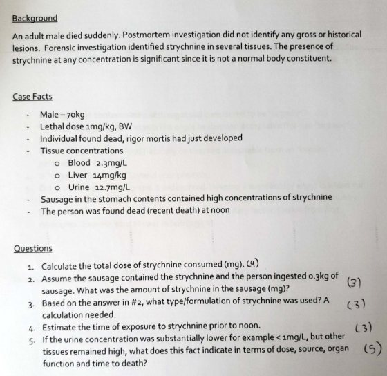 Backaround An adult male died suddenly. Postmortem investigation did not identify any gross or historical lesions. Forensic investigation identified strychnine in several tissues. The presence of strychnine at any concentration is significant since it is not a normal body constituent. Case Facts Male -7okg Lethal dose img/kg, BW Individual found dead, rigor mortis had just developed - Tissue concentrations o Blood 2.3mg/L o Liver 14mg/kg o Urine 12.7mg/l Sausage in the stomach contents contained high concentrations of strychnine The person was found dead (recent death) at noon Questions 1. Calculate the total dose of strychnine consumed (mg). C4) 2. Assume the sausage contained the strychnine and the person ingested o.3kg of sausage. What was the amount of strychnine in the sausage (mg)? Based on the answer in # calculation needed. 2, what type/formulation of strychnine was used? A (3) 3, 4. Estimate the time of exposure to strychnine prior to noon. 5. If the urine concentration was substantially lower for example < amg/L, but other L3) tissues remained high, what does this fact indicate in terms of dose, source, organ (5) function and time to death?