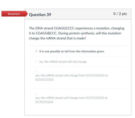 39 0/2 pts Incorrect The DNA strand CGAGGCCCC experiences a mutation, changing it to CGAGGGCCC. During protein synthesis, will this mutation change the mRNA strand that is made? It is not possible to tell from the information given no, the mRNA strand will not change yes, the mRNA strand will change from GCUCCGGGG to GCUCCCGGG yes, the mRNA strand will change from GCTCCGGGG to GCTCCCGGG