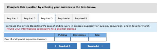 Complete this question by entering your answers in the tabs below. Required 1 Required 2Required 3 Required 4 Required 5 Compute the Drying Departments cost of ending work in process inventory for pulping, conversion, and in total for March Round your intermediate calculations to 2 decimal places.) Pulping Conversion Total Cost of ending work in process inventory Required 2 Required 4