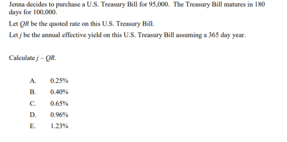 Jenna decides to purchase a U.S. Treasury Bill for 95,000. The Treasury Bill matures in 180 days for 100,000. Let QR be the quoted rate on this U.S. Treasury Bill. Let j be the annual effective yield on this U.S. Treasury Bill assuming a 365 day year. Calculate j -QR. A. 0.25% B. 0.40% C. 0.65% D. 0.96% E. 1.23%