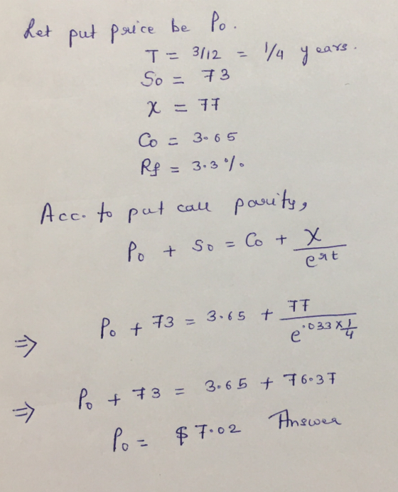 Let put price be Po. T= 3112 = 1/4 years So = 73 x = 77 Co = 3065 Rf = 3.3% Acc. to put call parity, Po & so = Co + x ent =>
