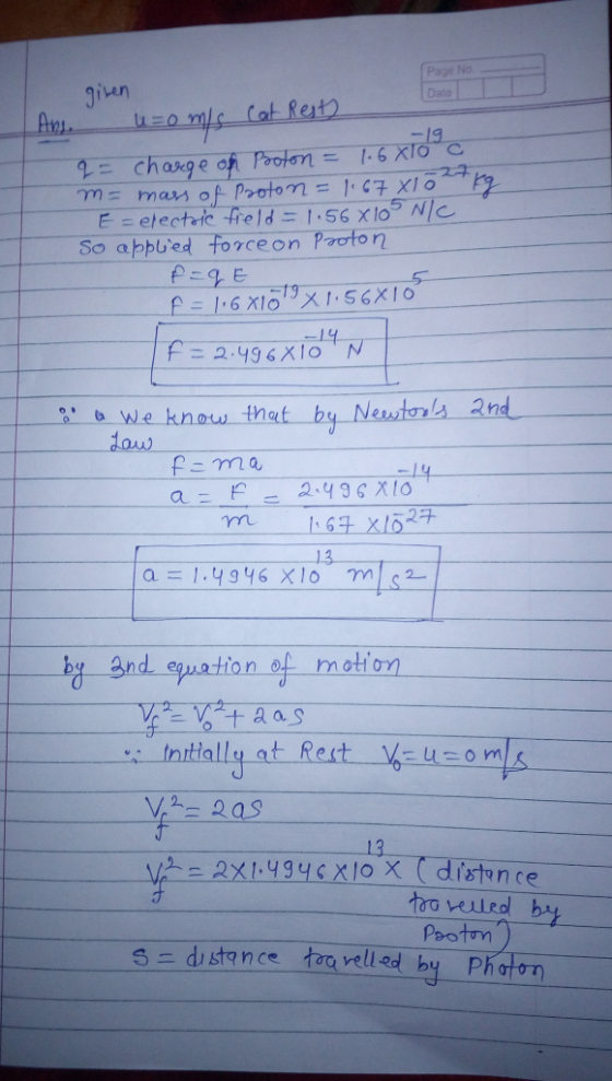 given Page No Date Ans. uzomis Cat Resty. q = charge op Pooton = 1.6 X10 m= mass of Proton = 1.67 X10 kg E=electric field = 1