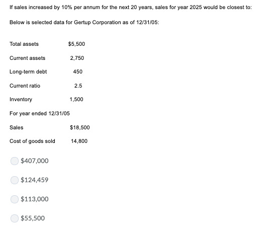 If sales increased by 10 % per annum for the next 20 years, sales for year 2025 would be closest to Below is selected data fo