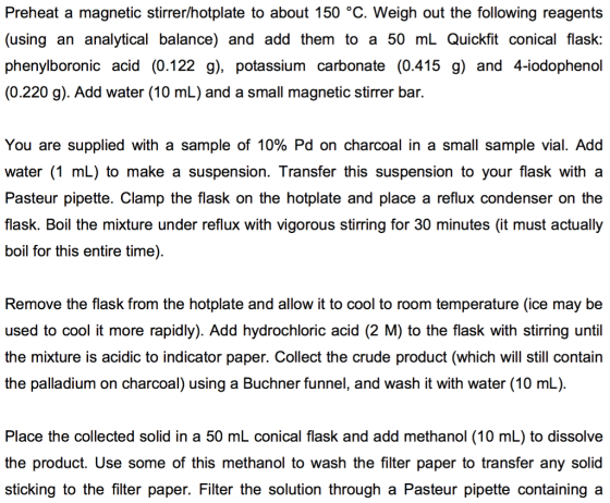 Preheat a magnetic stirrer/hotplate to about 150 °C. Weigh out the following reagents (using an analytical balance) and add them to a 50 mL Quickfit conical flask: phenylboronic acid (0.122 g), potassium carbonate (0.415 g) and 4-iodophenol (0.220 g). Add water (10 mL) and a small magnetic stirrer bar You are supplied with a sample of 10% Pd on charcoal in a small sample vial. Add water (1 mL) to make a suspension. Transfer this suspension to your flask with a Pasteur pipette. Clamp the flask on the hotplate and place a reflux condenser on the flask. Boil the mixture under reflux with vigorous stirring for 30 minutes (it must actually boil for this entire time) Remove the flask from the hotplate and allow it to cool to room temperature (ice may be used to cool it more rapidly). Add hydrochloric acid (2 M) to the flask with stirring until the mixture is acidic to indicator paper. Collect the crude product (which will still contain the palladium on charcoal) using a Buchner funnel, and wash it with water (10 mL) Place the collected solid in a 50 mL conical flask and add methanol (10 mL) to dissolve the product. Use some of this methanol to wash the filter paper to transfer any solid sticking to the filter paper. Filter the solution through a Pasteur pipette containing a