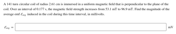 A 141 turn circular coil of radius 2.61 cm is immersed in a uniform magnetic field that is perpendicular to the plane of the