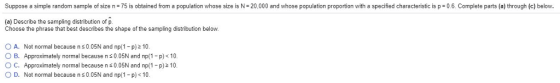 Suppose a simple random sample 0 size n-75 is obtained rom a population whose size s 一20,0 0 and whose population propo tion with a specified characten cs p Oo om iete parts hrough be。 (a) Describe the sampling distribution of p. Choose the phrase that best describes the shape of the sampling distribution below. o A. Not normal because ns 005N and np(1-p) 2 10. B. Approximately normal because n 0.05N and np(1-p) < 10 O C. Approximately normal because n0.05N and np(1 -p)210 O D. Not normal because n 0.05N and np(1-p) < 10