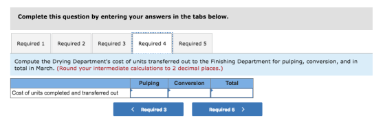Complete this question by entering your answers in the tabs below. Required 1 Required 2 Required 3Required 4Required 5 Compute the Drying Departments cost of units transferred out to the Finishing Department for pulping, conversion, and in total in March. (Round your intermediate calculations to 2 decimal places.) Pulping Conversion Total Cost of units completed and transferred out KRequired 3 Required 5>