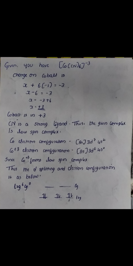 Given, you have [C6 CCN) 6-3 Charge on Cobalt is x + 6(-1) = -3 X-6=-3 2-3 +6 12 Cobalt is in +3 CN is a Shong ligand. Thus,
