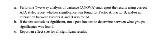 Perform a Two-way analysis of variance (ANOVA) and report the results using correct APA style; report whether significance was found for Factor A, Factor B, and/or an interaction between Factors A and B was found. If the test statistic is significant, run a post hoc test to determine between what groups significance was found. a. b. c. Report an effect size for all significant results