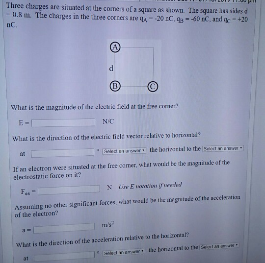 Three charges are situated at the corners of a square as shown. The square has sides -0.8 m. The charges in the three corners are qA- 20 nC, qB 60 nC nC What is the magnitude of the electric field at the free corner? N/C What is the direction of the electric field vector relative to horizontal? at Select an answer the horizontal to the Select an answer electrostatic force on it? Fes N Use E notation ifneeded Assuming no other significant forces, what would be the magnitude of the acceleration of the electron? ms What is the direction of the acceleration relative to the horizontal? oSeleci an answer the horizontal to the Select an answer at