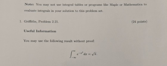 Note: You may not use integral tables or programs like Maple or Mathematica to evaluate integrals in your solution to this problem set. 1. Griffiths, Problem 2.21. (24 points) Useful Information You may use the following result without proof