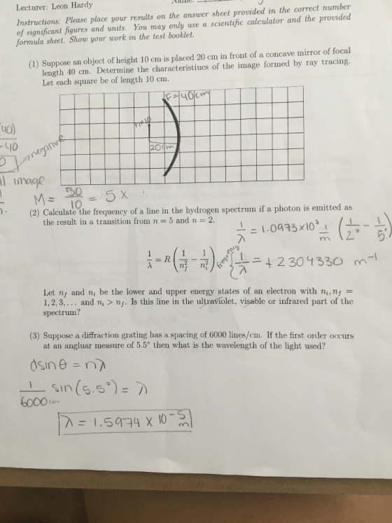 Lecturer: Leon Hardy the correct number Instructions Please place your results on the answer sheet provided in and the provided of significant figures and units. You may only scientific calculator formula sheet. Show your work in the test booklet. (1) Suppose an object of height 10 cm is placed 20 cm in front of a concave mirror of focal length 40 cm. Determine the characteristiucs of the image formed by ray tracing. Let each square be of length 10 cm. l Image M 50 (2) Calculate the frequency of a line in the hydrogen spectrum if a photon is emitted as the result in a transition from n 5 and n 2 1.0a 13x10 t 2 301 330 m Let nt and ni be the lower and upper energy states of an electron with ni, nf E 1, 2, 3 and ni ns. Is this line in the ultraviolet, visable or infrared part of the spectrum? (3) Suppose a diffraction grating has a spacing of 6000 lines/cm. If the first order occurs at an ang luar measure of 5.50 then what is the wavelength of the light used? Sin 5.5