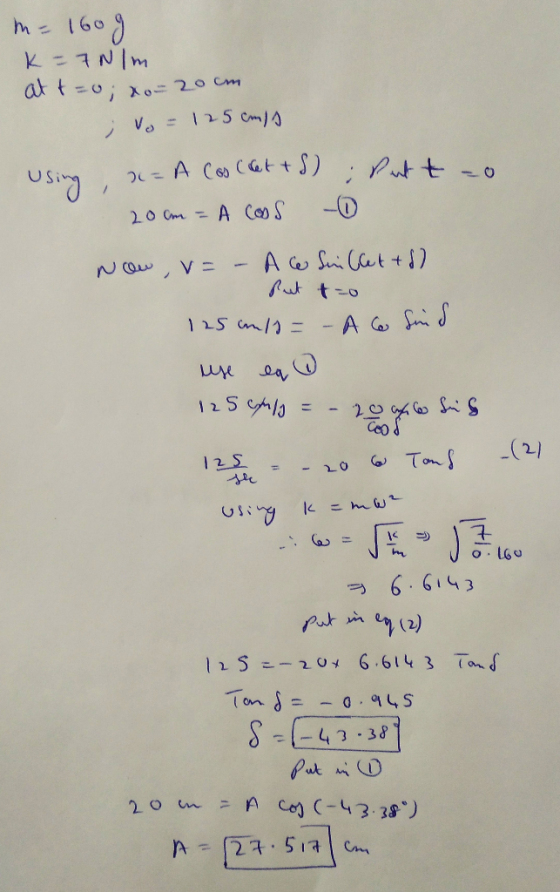 m= 1609 K-7Nm at t=0; xo= 20cm ; Vo = 125 cmo using, a= A Cos (t+S); Putto 20 cm = A COOS - Now ,v= - A ce Suillettd) But to