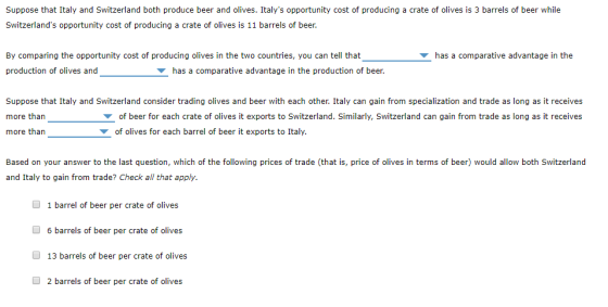 Suppose that Italy and Switzerland both produce beer and olives. Italys opportunity cost of producing a crate of olives is 3 barrels of beer while Switzerlands opportunity cost of producing a crate of olives is 11 barrels of beer. By comparing the opportunity cost of producing olives in the two countries, you can tell that production of olives and has a comparative advantage in the has a comparative advantage in the production of beer Suppose that Italy and Switzerland consider trading olives and beer with each other. Italy can gain from specialization and trade as long as it receives more than more than ▼ of beer for each crate of olives it exports to Switzerland. Similarly, Switzerland can gain from trade as long as it receives of olives for each barrel of beer it exports to Italy. Based on your answer to the last question, which of the following prices of trade (that is, price of olives in terms of beer) would allow both Switzerland and Italy to gain from trade? Check all that apply. 1 barrel of beer per crate of olives 6 barrels of beer per crate of olives 13 barrels of beer per crate of olives 2 barrels of beer per crate of olives