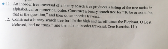 11. An inorder tree traversal of a binary search tree produces a listing of the tree nodes in alphabetical or numerical order. Construct a binary search tree be or not to be, that is the question, for To and then do an inorder traversal 12. Construct a nary search tree for In the high and far off times the Elephant, O Best Beloved, had no trunk, and then do an inorder traversal. (See Exercise 11.