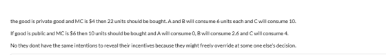 the good is private good and MC is $4 then 22 units should be bought. A and B will consume 6 units each and C will consume 10. If good is public and MC is $6 then 10 units should be bought and A will consume 0, B will consume 2.6 and C will consume 4. No they dont have the same intentions to reveal their incentives because they might freely override at some one elses decision.