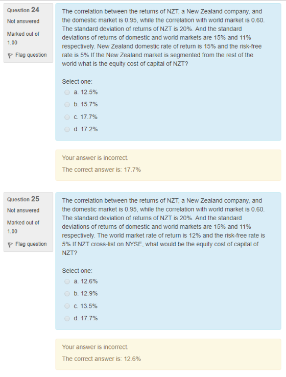 Question 24 Not answered Marked out of 1.00 The correlation between the returns of NZT, a New Zealand company, and the domestic market is 0.95, while the correlation with world market is 0.60 The standard deviation of returns of NZT is 20%. And the standard deviations of returns of domestic and world markets are 15% and 11% respectively. New Zealand domestic rate of return is 15% and the risk-free rate is 5% if the New Zealand market is segmented from the rest of the world what is the equity cost of capital of NZT? Flag question Select one a. 12.5% b. 15.7% d. 17.2% Your answer is incorrect The correct answer is: 17.7% Question 25 Not answered Marked out of 1.00 The correlation between the returns of NZT, a New Zealand company, and the domestic market is 0.95, while the correlation with world market is 0.60 The standard deviation of returns of NZT is 20%. And the standard deviations of returns of domestic and world markets are 15% and 11% respectively. The world market rate of return is 12% and the risk-free rate is 5% lf NZT cross-list on NYSE, what would be the equity cost of capital of NZT? Flag question Select one a. 12.6% b. 12.9% C. 13.5% Your answer is incorrect The correct answer is: 12.6%