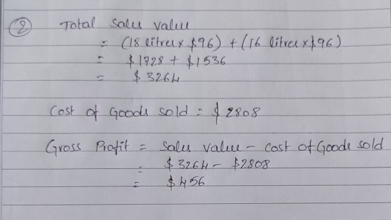 Total sales value (18 litrel x 896) + ( 16 litree x 896) $1928 + $1536 $3264 - Cost of Goods sold: $2808 Gross Profit = sales