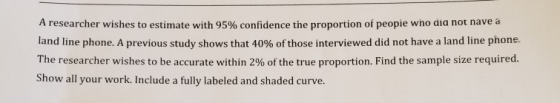 A researcher wishes to estimate with 95% confidence the proportion of peope who ala not nave a land line phone. A previous st