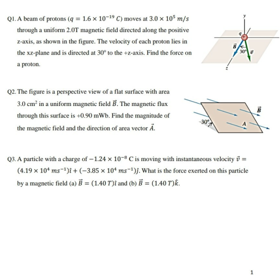 Q1. A beam of protons (q 1.6 x 10-19 C) moves at 3.0 x 105 m/s through a uniform 201 alongthe postive z-axis, as shown in the figure. The velocity of each proton lies in the xz-plane and is directed at 30° to the +z-axis. Find the force on a proton. Q2. The figure is a perspective view of a flat surface with area 3.0 cm2 in a uniform magnetic field B. The magnetic flux through this surface is +0.90 mWb. Find the magnitude of the magnetic field and the direction of area vector A -30 Q3. A particle with a charge of 1.24 x 10-8 C is moving with instantaneous velocity (4.19 x 104 ms)i(-3.85 x 104 ms 1)j. What is the force exerted on this particle by a magnetic field (a) B (1.40 T)t and (b) B (1.40T)R.