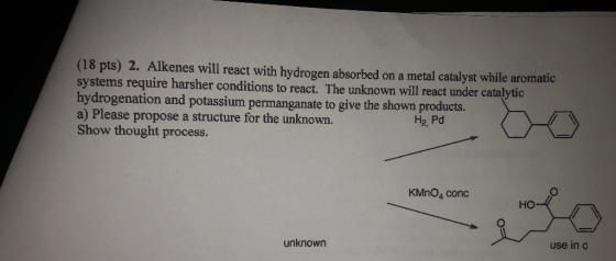 (18 pts) 2. Alkenes will react with hydrogen absorbed on a metal catalyst while aromatic systems require harsher conditions t